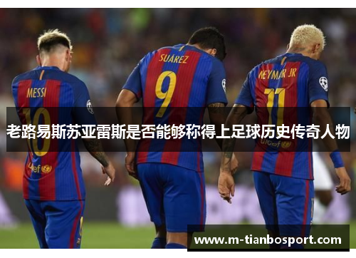 老路易斯苏亚雷斯是否能够称得上足球历史传奇人物